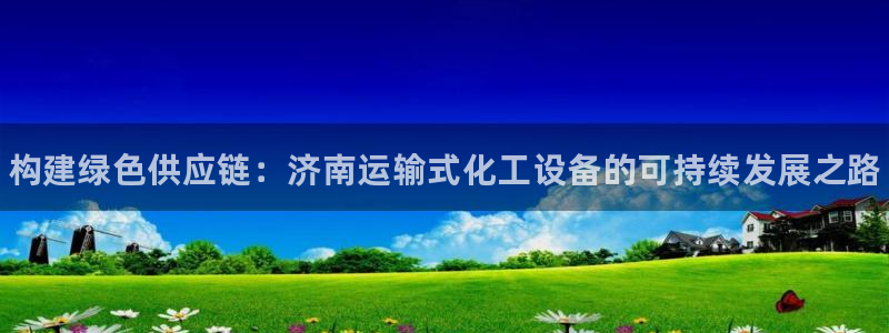 新宝gg招商主管：构建绿色供应链：济南运输式化工设